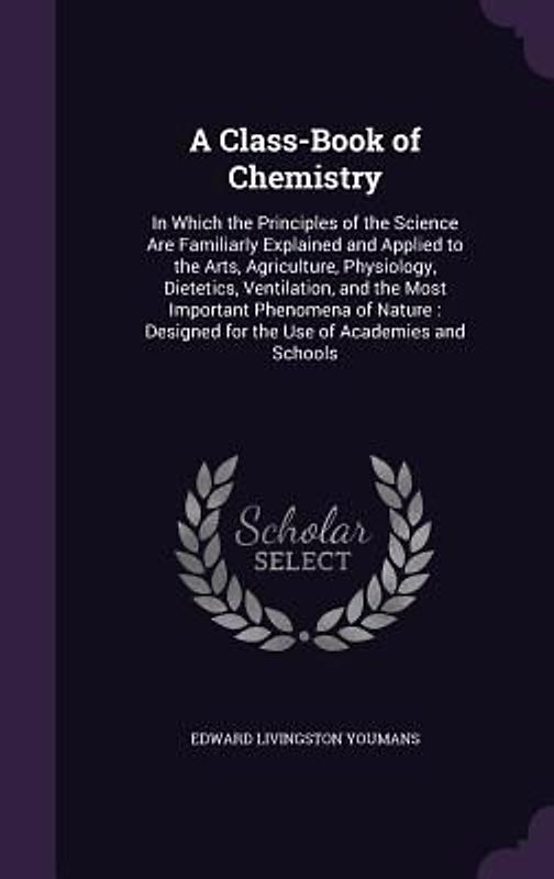 A Class-Book of Chemistry: In Which the Principles of the Science Are Familiarly Explained and Applied to the Arts, Agriculture, Physiology, Diet