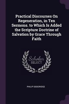 Practical Discourses On Regeneration, in Ten Sermons. to Which Is Added the Scripture Doctrine of Salvation by Grace Through Faith
