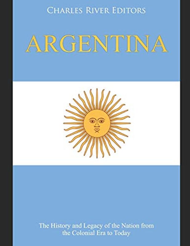 Argentina: The History and Legacy of the Nation from the Colonial Era to Today