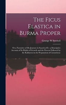 The Ficus Elastica in Burma Proper: or a Narrative of My Journey in Search of It: a Descriptive Account of Its Habits of Growth and the Process Follow