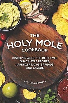 The Holy Mole Cookbook: Discover 40 of the Best-Ever Guacamole Recipes; Appetizers, Dips, Spreads, and Salads