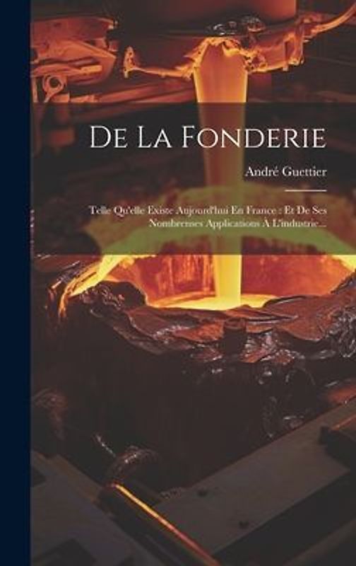 De La Fonderie: Telle Qu'elle Existe Aujourd'hui En France: Et De Ses Nombrenses Applications À L'industrie...
