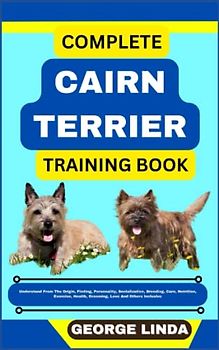 COMPLETE CAIRN TERRIER TRAINING BOOK: Understand From The Origin, Finding, Personality, Socialization, Breeding, Care, Nutrition, Exercise, Health, Grooming, Love And Others Inclusive
