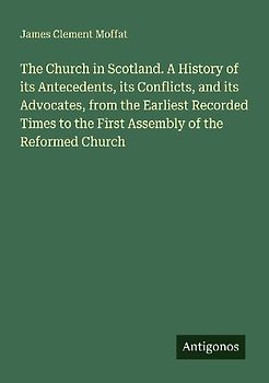 The Church in Scotland. A History of its Antecedents, its Conflicts, and its Advocates, from the Earliest Recorded Times to the First Assembly of the Reformed Church