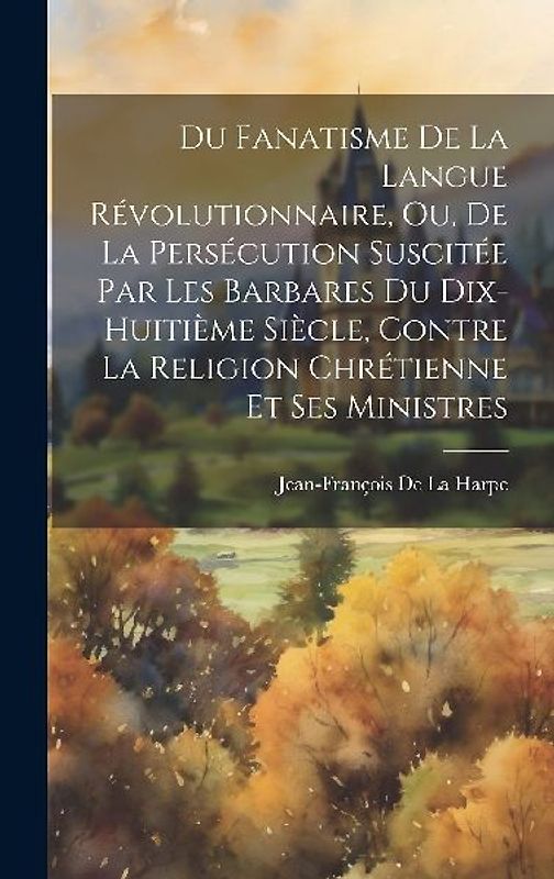 Du Fanatisme De La Langue Révolutionnaire, Ou, De La Persécution Suscitée Par Les Barbares Du Dix-Huitième Siècle, Contre La Religion Chrétienne Et Se