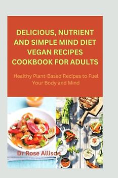 DELICIOUS, NUTRIENT AND SIMPLE MIND DIET VEGAN RECIPES COOKBOOK FOR ADULTS: Healthy Plant-Based Recipes to Fuel Your Body and Mind