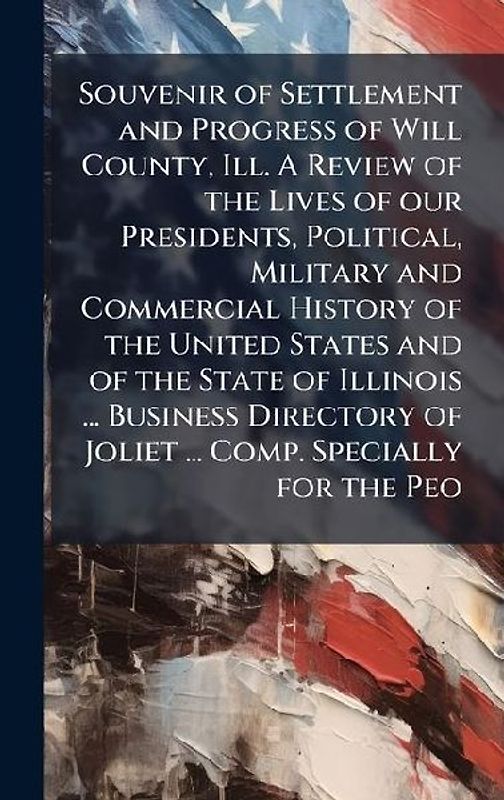 Souvenir of Settlement and Progress of Will County, Ill. A Review of the Lives of our Presidents, Political, Military and Commercial History of the United States and of the State of Illinois ... Business Directory of Joliet ... Comp. Specially for the Peo