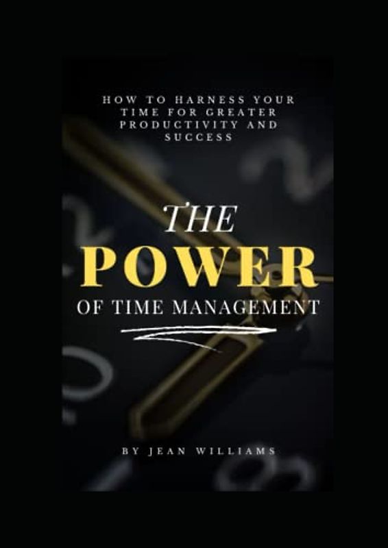 The Power Of Time Management: How to Harness Your Time for Greater Productivity and Success