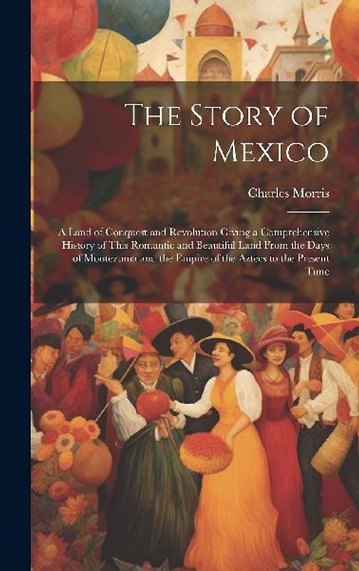 The Story of Mexico: A Land of Conquest and Revolution Giving a Comprehensive History of This Romantic and Beautiful Land From the Days of