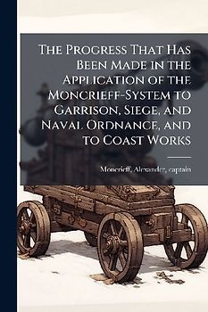The Progress That Has Been Made in the Application of the Moncrieff-System to Garrison, Siege, and Naval Ordnance, and to Coast Works