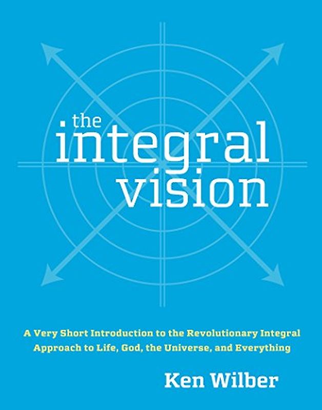 The Integral Vision: A Very Short Introduction to the Revolutionary Integral Approach to Life, God, the Universe, and Everything - Ken Wilber