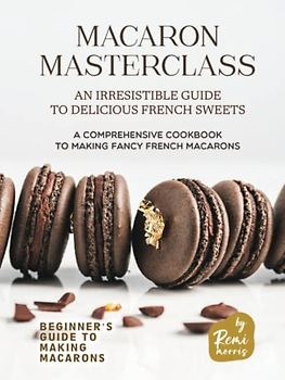 Macaron Masterclass: An Irresistible Guide to Delicious French Sweets (Beginner's Guide to Making Macarons)