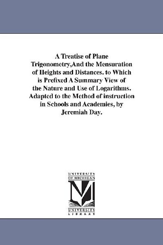 A Treatise of Plane Trigonometry, And the Mensuration of Heights and Distances. to Which is Prefixed A Summary View of the Nature and Use of Logarithms. Adapted to the Method of instruction in Schools and Academies, by Jeremiah Day.