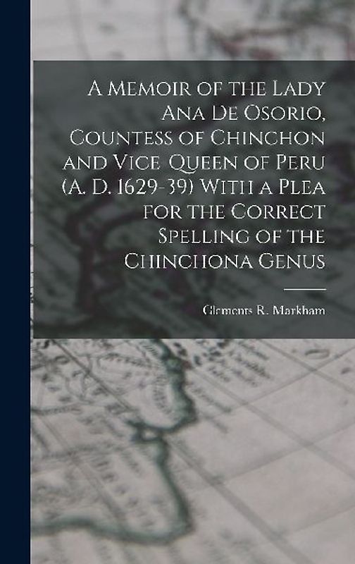 A Memoir of the Lady Ana de Osorio, Countess of Chinchon and Vice-queen of Peru (A. D. 1629-39) With a Plea for the Correct Spelling of the Chinchona Genus