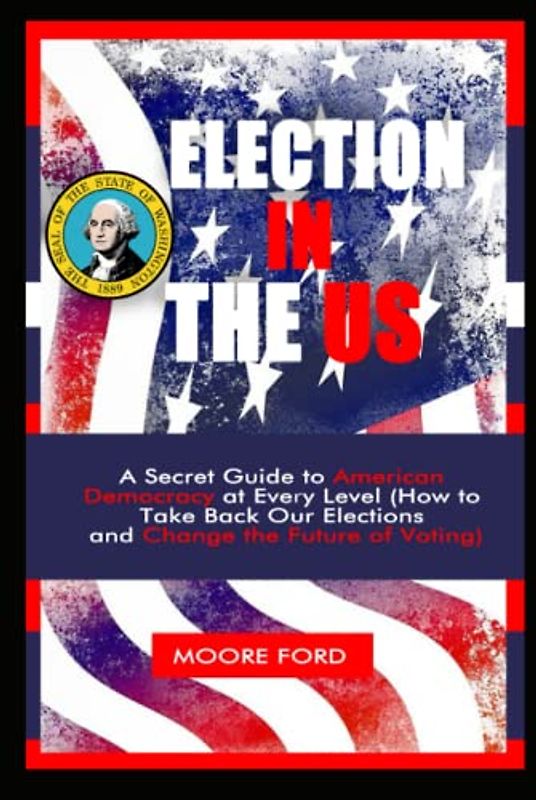 Election In The US: A Secret Guide to American Democracy at Every Level (How to Take Back Our Elections and Change the Future of Voting)
