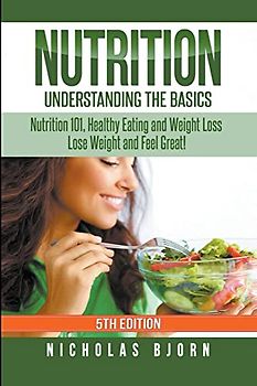 Nutrition: Understanding The Basics: Nutrition 101, Healthy Eating and Weight Loss - Lose Weight and Feel Great!