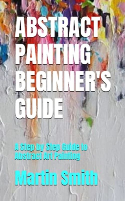 ABSTRACT PAINTING BEGINNER'S GUIDE: A Step by Step Guide to Abstract Art Painting