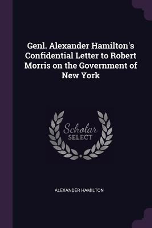 Genl. Alexander Hamilton's Confidential Letter to Robert Morris on the Government of New York