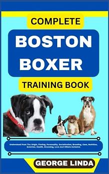 COMPLETE BOSTON BOXER TRAINING BOOK: Understand From The Origin, Finding, Personality, Socialization, Breeding, Care, Nutrition, Exercise, Health, Grooming, Love And Others Inclusive