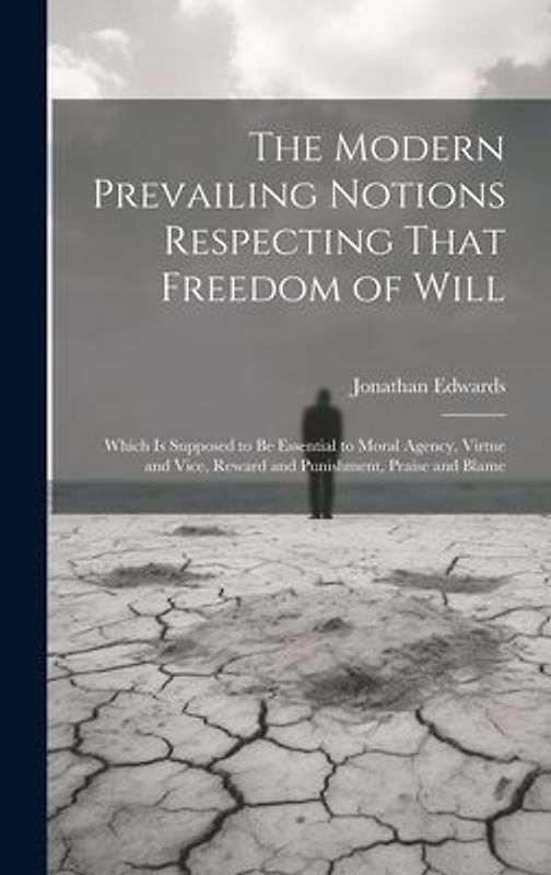 The Modern Prevailing Notions Respecting That Freedom of Will: Which Is Supposed to Be Essential to Moral Agency, Virtue and Vice, Reward and Punishme