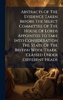 Abstracts Of The Evidence Taken Before The Select Committee Of The House Of Lords Appointed To Take Into Consideration The State Of The British Wool Trade, Classed Under Different Heads