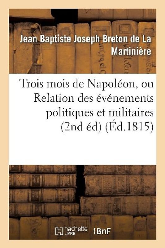 Trois Mois de Napoléon, Ou Relation Des Événemens Politiques Et Militaires (2nd Éd) (Éd.1815)