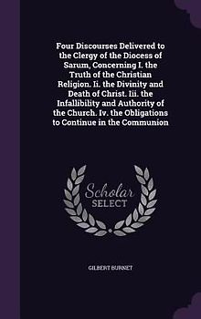 Four Discourses Delivered to the Clergy of the Diocess of Sarum, Concerning I. the Truth of the Christian Religion. Ii. the Divinity and Death of Christ. Iii. the Infallibility and Authority of the Church. Iv. the Obligations to Continue in the Communion