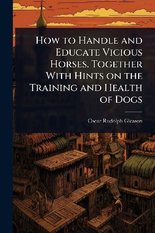 How to Handle and Educate Vicious Horses. Together With Hints on the Training and Health of Dogs