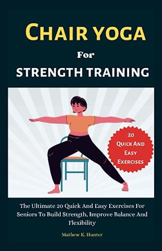 Chair Yoga For Strength Training: The Ultimate 20 Quick And Easy Exercises For Seniors To Build Strength, Improve Balance And Flexibility