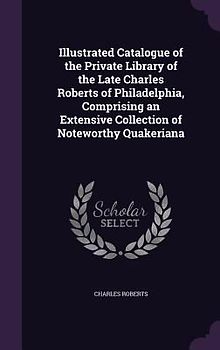 Illustrated Catalogue of the Private Library of the Late Charles Roberts of Philadelphia, Comprising an Extensive Collection of Noteworthy Quakeriana