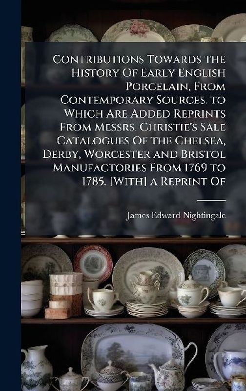 Contributions Towards the History Of Early English Porcelain, From Contemporary Sources. to Which Are Added Reprints From Messrs. Christie's Sale Catalogues Of the Chelsea, Derby, Worcester and Bristol Manufactories From 1769 to 1785. [With] a Reprint Of