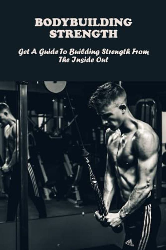 Bodybuilding Strength: Get A Guide To Building Strength From The Inside Out