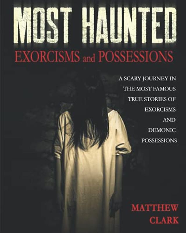 Most Haunted Exorcisms and Possessions: A Scary Journey in the Most Famous True Stories of Exorcisms and Demonic Possessions