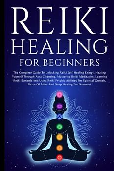 Reiki Healing For Beginners: The Complete Guide To Unlocking Reiki Self-Healing Energy, Healing Yourself Through Aura Cleansing, Mastering Reiki ... Abilities For Spiritual Growth For Dummies