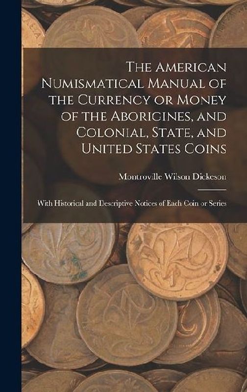 The American Numismatical Manual of the Currency or Money of the Aborigines, and Colonial, State, and United States Coins: With Historical and Descrip
