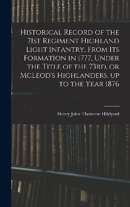 Historical Record of the 71st Regiment Highland Light Infantry, From its Formation in 1777, Under the Title of the 73rd, or McLeod's Highlanders, up to the Year 1876