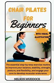 CHAIR PILATES FOR BEGINNERS: The essential step-by-step exercise routine to improve your balance, stability, strength, posture, and flexibility, and engage your core to develop muscular endurance