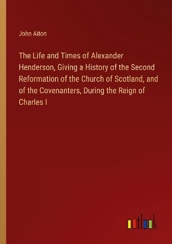 The Life and Times of Alexander Henderson, Giving a History of the Second Reformation of the Church of Scotland, and of the Covenanters, During the Reign of Charles I