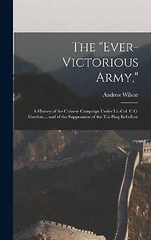 The "Ever-Victorious Army,": A History of the Chinese Campaign Under Lt.-Col. C.G. Gordon ... and of the Suppression of the Tai-Ping Rebellion