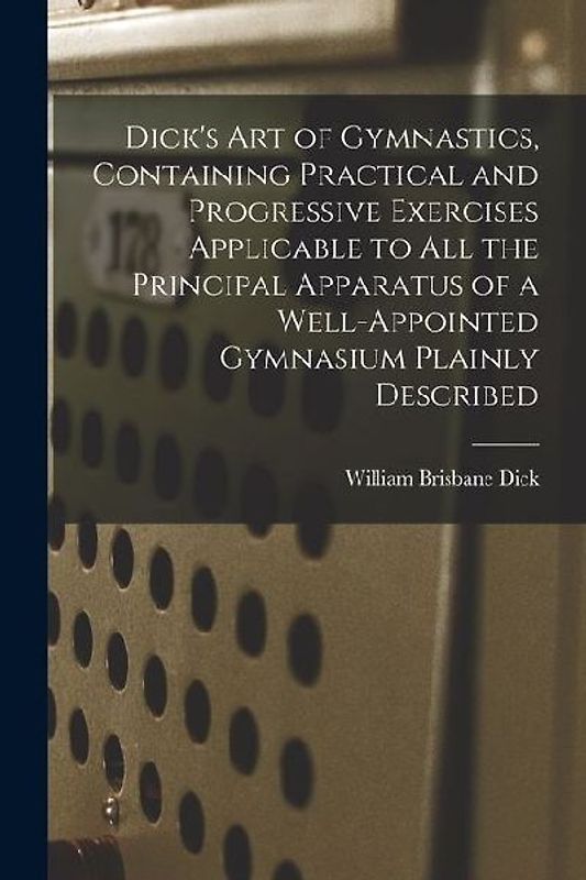 Dick's art of Gymnastics, Containing Practical and Progressive Exercises Applicable to all the Principal Apparatus of a Well-appointed Gymnasium Plain