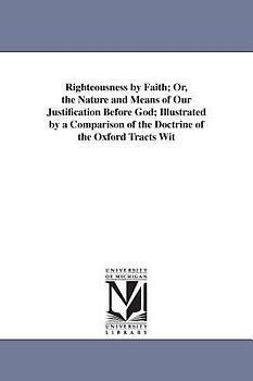 Righteousness by Faith; Or, the Nature and Means of Our Justification Before God; Illustrated by a Comparison of the Doctrine of the Oxford Tracts Wit