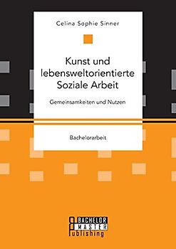 Kunst und lebensweltorientierte Soziale Arbeit. Gemeinsamkeiten und Nutzen: Bachelorarbeit