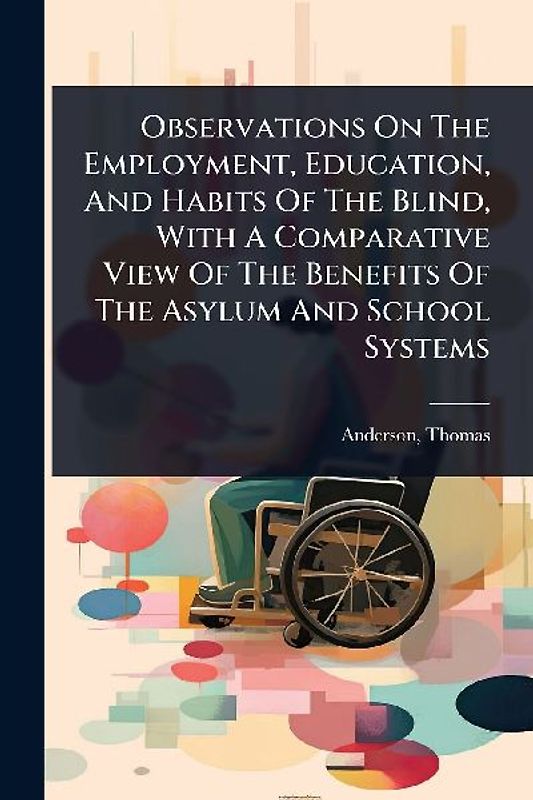 Observations On The Employment, Education, And Habits Of The Blind, With A Comparative View Of The Benefits Of The Asylum And School Systems