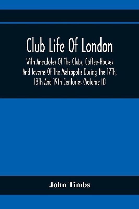 Club Life Of London, With Anecdotes Of The Clubs, Coffee-Houses And Taverns Of The Metropolis During The 17Th, 18Th And 19Th Centuries (Volume Ii)