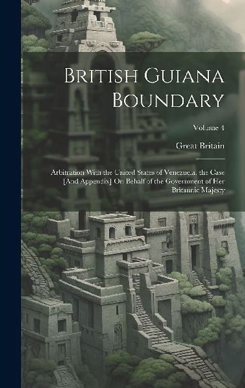 British Guiana Boundary: Arbitration With the United States of Venezuela. the Case [And Appendix] On Behalf of the Government of Her Britannic