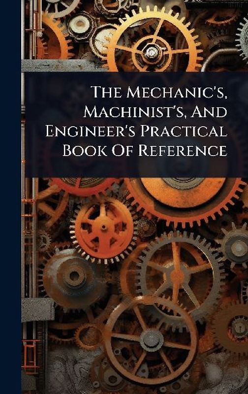 The Mechanic's, Machinist's, And Engineer's Practical Book Of Reference