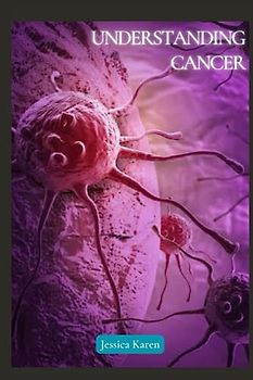 Understanding Cancer: A comprehensive guide to help patients, their families, and caregivers navigate the intricate landscape of cancer diagnosis, treatment and beyond