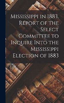 Mississippi in 1883. Report of the Select Committee to Inquire Into the Mississippi Election of 1883