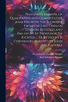 Plattner's Manual of Qualitative and Quantitative Analysis With the Blowpipe. From the Last German Edition, Reviesed and Enlarged by Professor Th. Richter ... Tr. by Henry B. Cornwall ... Assisted by John H. Caswell