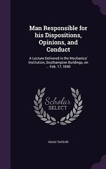 Man Responsible for his Dispositions, Opinions, and Conduct: A Lecture Delivered in the Mechanics' Institution, Southampton Buildings, on ... Feb. 17,